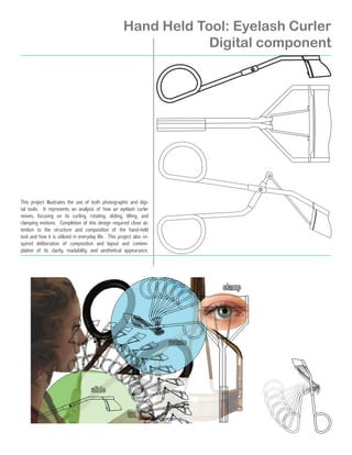 Hand Held Tool: Eyelash Curler
                                                                 Digital component




This project illustrates the use of both photographic and digi-
tal tools. It represents an analysis of how an eyelash curler
moves, focusing on its curling, rotating, sliding, tilting, and
clamping motions. Completion of this design required close at-
tention to the structure and composition of the hand-held
tool and how it is utilized in everyday life. This project also re-
quired deliberation of composition and layout and contem-
plation of its clarity, readability, and aesthetical appearance.
 