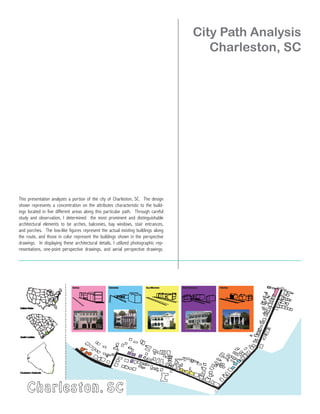 City Path Analysis
                                                                                       Charleston, SC




This presentation analyzes a portion of the city of Charleston, SC. The design
shown represents a concentration on the attributes characteristic to the build-
ings located in five different areas along this particular path. Through careful
study and observation, I determined the most prominent and distinguishable
architectural elements to be arches, balconies, bay windows, stair entrances,
and porches. The box-like figures represent the actual existing buildings along
the route, and those in color represent the buildings shown in the perspective
drawings. In displaying these architectural details, I utilized photographic rep-
resentations, one-point perspective drawings, and aerial perspective drawings.
 