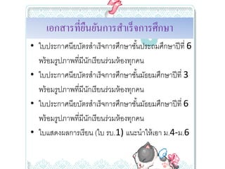 เอกสารที่ยนยันการสําเร็ จการศึกษา
               ื
• ใบประกาศนียบัตรสําเร็จการศึกษาชันประถมศึกษาปี ที่ 6 
                                       ้
  พร้ อมรูปภาพที่มีนกเรี ยนร่วมห้ องทุกคน
                    ั
• ใบประกาศนียบัตรสําเร็จการศึกษาชันมัธยมศึกษาปี ที่ 3 
                                         ้
  พร้ อมรูปภาพที่มีนกเรี ยนร่วมห้ องทุกคน
                      ั
• ใบประกาศนียบัตรสําเร็จการศึกษาชันมัธยมศึกษาปี ที่ 6 
                                           ้
  พร้ อมรูปภาพที่มีนกเรี ยนร่วมห้ องทุกคน
                        ั
• ใบแสดงผลการเรี ยน (ใบ รบ.1) แนะนําให้ เอา ม.4‐ม.6 
 