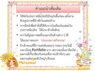 คําแนะนําเพิ่มเติม
• ให้ จดใบประกาศนียบัตรปี ปั จจุบนขึ ้นก่อน แล้ วตาม
        ั                          ั
  ด้ วยรูปภาพที่อ้างอิงในแต่ละด้ าน
• หากมีหนังสือคําสังที่ได้ รับจากโรงเรี ยนในแต่ละใบ
                     ่
  ประกาศนียบัตร ให้ นํามาอ้ างอิงด้ วย
• หากไม่มีรูปมากพอที่จะแยกเป็ นด้ านต่าง ๆ ได้
  ให้ แบ่งภาคผนวก “ประมวลภาพกิจกรรม”
• ถ้ าเข้ าคณะที่มีการแข่งขันเยอะๆ กรรมการจะไม่มี
  เวลาเปิ ดดู Portfolio มาก เพราะฉะนันเราต้ องใส่
                                             ้
  ผลงานที่เกี่ยวข้ องกับคณะที่เราจะเข้ าจริ งๆ และ
  ผลงานเด่นๆ ระดับใหญ่ๆ ด้ วยนะ
 