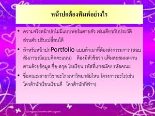 หน้ าปกต้ องพิมพ์ อย่ างไร
• ความจริ งหน้ าปกไม่มีแบบฟอร์ มตายตัว เช่นเดียวกับประวัติ
  ส่วนตัว ปรับเปลี่ยนได้
• สําหรับหน้ าปกPortfolio แบบสําเนาที่ต้องส่งกรรมการ (สอบ
  สัมภาษณ์แบบคิดคะแนน) ต้ องมีหวข้ อว่า แฟมสะสมผลงาน
                                         ั          ้
  ตามด้ วยข้ อมูล ชื่อ-สกุล โรงเรี ยน รหัสที่เราสมัคร รหัสคณะ
• ชื่อคณะ/สาขาวิชาอะไร มหาวิทยาลัยไหน โครงการอะไร(เช่น
  โควต้ านักเรี ยนเรี ยนดี โควต้ านักกีฬาฯ)
 