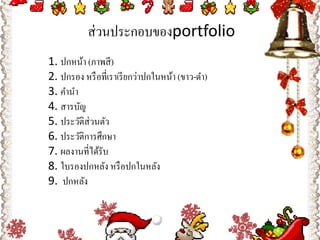 ส่ วนประกอบของportfolio
1. ปกหน้า (ภาพสี )
2. ปกรอง หรื อที่เราเรี ยกว่าปกในหน้า (ขาว-ดํา)
3. คํานํา
4. สารบัญ
5. ประวัติส่วนตัว
6. ประวัติการศึกษา
7. ผลงานที่ได้รับ
8. ใบรองปกหลัง หรื อปกในหลัง
9.  ปกหลัง
 