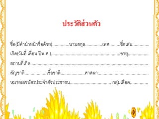ประวัตส่วนตัว
                                              ิ

ชื่อ(มีคํานําหน้ าชื่อด้ วย)..............นามสกุล..............เพศ.........ชื่อเล่น..............
เกิด(วันที่ เดือน ปี พ.ศ.).........................................................อายุ.................
สถานที่เกิด.................................................................................................
สัญชาติ..................เชื ้อชาติ....................ศาสนา..........................................
หมายเลขบัตรประจําตัวประชาชน.................................. กลุมเลือด...............
                                                                                   ่
 