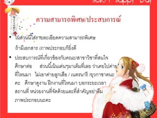 ความสามารถพิเศษ/ประสบการณ์
• ในส่วนนี ้ใส่รายละเอียดความสามารถพิเศษ
  ถ้ ามีเอกสาร /ภาพประกอบก็ยิ่งดี
• ประสบการณ์ที่เกี่ยวข้ องกับคณะ/สาขาวิชาที่สนใจ
  ศึกษาต่อ ส่วนนี ้เน้ นเด่นๆมาเต็มที่เลย ว่าเคยไปค่าย
  ที่ไหนมา ไม่เอาค่ายลูกเสือ / เนตรนารี /ยุวกาชาดนะ
  คะ ศึกษาดูงาน ฝึ กงานที่ไหนมา บอกระยะเวลา
  สถานที่ หน่วยงานที่จดด้ วยและที่สําคัญอย่าลืม
                        ั
  ภาพประกอบนะคะ
 