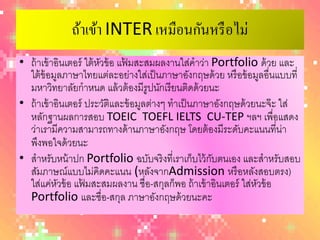 ถ้าเข้า INTER เหมือนกันหรื อไม่
• ถ้ าเข้ าอินเตอร์ ใต้ หวข้ อ แฟมสะสมผลงานใส่คําว่า Portfolioด้ วย และ
                           ั     ้
  ใต้ ข้อมูลภาษาไทยแต่ละอย่างใส่เป็ นภาษาอังกฤษด้ วย หรื อข้ อมูลอื่นแบบที่
  มหาวิทยาลัยกําหนด แล้ วต้ องมีรูปนักเรี ยนติดด้ วยนะ
• ถ้ าเข้ าอินเตอร์ ประวัตและข้ อมูลต่างๆ ทําเป็ นภาษาอังกฤษด้ วยนะจ๊ ะ ใส่
                             ิ
  หลักฐานผลการสอบ TOEIC TOEFLIELTS CU‐TEPฯลฯ เพื่อแสดง
  ว่าเรามีความสามารถทางด้ านภาษาอังกฤษ โดยต้ องมีระดับคะแนนที่น่า
  พึงพอใจด้ วยนะ
• สําหรับหน้ าปก Portfolioฉบับจริ งที่เราเก็บไว้ กบตนเอง และสําหรับสอบ
                                                      ั
  สัมภาษณ์แบบไม่คดคะแนน (หลังจากAdmissionหรื อหลังสอบตรง)
                         ิ
  ใส่แค่หวข้ อ แฟมสะสมผลงาน ชื่อ-สกุลก็พอ ถ้ าเข้ าอินเตอร์ ใส่หวข้ อ
            ั      ้                                             ั
  Portfolioและชื่อ-สกุล ภาษาอังกฤษด้ วยนะคะ
 