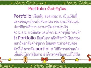 Portfolioนั้ นสําคัญไฉน
Portfolioหรื อแฟมสะสมผลงาน เป็ นแฟมที่
                    ้                        ้
แสดงข้ อมูลเกี่ยวกับตัวเราเอง เช่น ประวัติสวนตัว
                                           ่
ประวัติการศึกษา ความถนัด ความสนใจ
ความสามารถพิเศษ และกิจกรรมต่างๆที่เราเคยทํา
ซึง Portfolioมีผลในการคัดเลือกนักเรี ยนของ
  ่
มหาวิทยาลัยต่างๆมาก โดยเฉพาะการสอบตรง
ดังนันจึงควรจัด portfolioให้ มีความน่าสนใจ
      ้
เพื่อเพิ่มโอกาสในการเข้ าศึกษาต่อในคณะที่ใฝ่ ฝั น
 