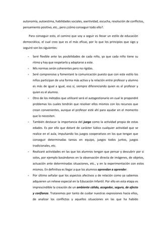 autonomía, autoestima, habilidades sociales, asertividad, escucha, resolución de conflictos,
pensamiento positivo, etc., pero ¿cómo conseguir todo ello?.

       Para conseguir esto, el camino que voy a seguir es llevar un estilo de educación
democrática, el cual creo que es el más eficaz, por lo que los principios que sigo y
seguiré son los siguientes:

   -     Seré flexible ante las posibilidades de cada niño, ya que cada niño tiene su
         ritmo y hay que respetarlo y adaptarse a este.
   -     Mis normas serán coherentes pero no rígidas.
   -     Seré comprensiva y fomentaré la comunicación puesto que con este estilo los
         niños participan de una forma más activa y la relación entre profesor y alumno
         es más de igual a igual, eso sí, siempre diferenciando quien es el profesor y
         quien es el alumno.
   -     Otro de los métodos que utilizaré será el autogestionario en cual le propondré
         problemas los cuales tendrán que resolver ellos mismos con los recursos que
         crean convenientes, aunque el profesor esté ahí para ayudar en el momento
         que lo necesiten.
   -     También destacar la importancia del juego como la actividad propia de estas
         edades. Es por ello que dotaré de carácter lúdico cualquier actividad que se
         realice en el aula, impulsando los juegos cooperativos en los que tengan que
         conseguir determinadas tareas en equipo, juegos todos juntos, juegos
         tradicionales, etc.
   -     Realizaré actividades en las que los alumnos tengan que pensar y descubrir por si
         solos, por ejemplo basándonos en la observación directa de imágenes, de objetos,
         actuación ante determinadas situaciones, etc., y en la experimentación con estos
         mismos. En definitiva es llegar a que los alumnos aprendan a aprender.
   -     Por último señalar que los aspectos afectivos y de relación como ya sabemos
         adquieren un relieve especial en la Educación Infantil. Por ello en esta etapa es
         imprescindible la creación de un ambiente cálido, acogedor, seguro, de afecto
         y confianza. Trataremos por tanto de cuidar nuestras expresiones hacia ellos,
         de analizar los conflictos y aquellos situaciones en las que ha habido
 