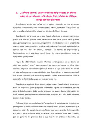 3.    ¿DÓNDE ESTOY? Características del proyecto en el que
         estoy desarrollando mi trabajo. Qué calidad de diálogo
                         tengo con ese proyecto
   Actualmente, como bien señalé en el primer apartado, no me encuentro
ejerciendo como maestra, si no como Educadora Infantil, con bebés. Trabajo todos los
días en una Escuela Infantil. En mi aula hay 11 niños, 6 chicas y 5 chicos.

   Cuando entre por primera vez en esta Escuela Infantil, no lo hice con gran ilusión,
puesto que pensaba que con niños de entre 0-3 años no se podían hacer grandes
cosas, pero esa primera experiencia, me permitió, además de disponer de un contacto
directo con los cursos que abarca el primer ciclo de Educación Infantil, la posibilidad de
convivir con una clase de Infantil,         conocer     las formas de organización y
funcionamiento en el aula, junto con el clima y las relaciones existentes entre los
compañeros y compañeras.

   Hoy en día estén vistas las escuelas Infantiles, como lugares en los que dejar a los
niños para que los “cuiden”, y eso no es así. Son lugares en los que tus niños, hijos,
sobrinos…empiezan a crecer como personas. Y eso es lo hago yo día a día. Por ello en
mi aula realizamos numerosas actividades (que desarrollo en el siguiente apartado)
con las que considero que les estoy ayudando a crecer, a relacionarse con otros, a
desarrollar la afectividad y apego con otras personas, etc.

   Cuando me propusieron desarrollar mi trabajo en esta Escuela Infantil pensé: ¿con
niños tan pequeños?, ¿y ahí que puedo hacer? Sabía algunas cosas sobre ello, pero no
como trabajarlo durante todo un año entonces me puse a buscar información en
libros, internet, pedí ayuda a mis compañeras de la escuela, etc., para poder llevar mis
clases lo mejor posible.

   Podemos definir metodología como “un conjunto de decisiones que organizan de
forma global la acción didáctica dentro de nuestras aulas” por ello, es relevante que
decidamos sobre las estrategias metodológicas que van a orientar la intervención
educativa. Y eso es en lo que pensé, entre otras cosas, nada más entrar a esta Escuela,
por eso para ello los primeros días lo que hice fue un análisis de los niños, les
 