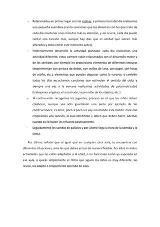 -   Relacionadas en primer lugar con las rutinas; a primera hora del día realizamos
          una pequeña asamblea (canto canciones que les diviertan con las que trato de
          cada día mantener unos minutos más su atención, y así ocurre, cada día puedo
          cantar una canción más, aunque hay días que es verdad que vienen más
          alterados y debo cortar este momento antes).
      -   Posteriormente desarrollo la actividad planeada: cada día realizamos una
          actividad diferente, estas siempre están relacionadas con el desarrollo motor y
          de los sentidos; por ejemplo les proporciono elementos de diferentes texturas
          (experimentan con pintura de dedos, con ovillos de lana, con papel, con hojas
          de otoño, etc.), elementos que puedan degustar como la naranja, o también
          todos los días escuchamos canciones que estimulen el sentido del oído, y
          siempre una vez a la semana realizamos actividades de psicomotricidad
          (trabajamos el gateo, el arrastrado, la prensión de los objetos, etc.)
   -      A continuación recogemos los juguetes, proceso en el que los niños deben
          colaborar, aunque sea sólo guardando una pieza por ejemplo de las
          construcciones, es decir, poco a poco les voy inculcando este hábito. Para ello
          empleamos una canción, la cual identifican y saben que deben hacer, además
          cuando así lo hacen les refuerzo positivamente.
  -       Seguidamente les cambio de pañales y por último llega la hora de la comida y la
          siesta.

      Por último señalar que al igual que en cualquier otra aula, te encuentras con
diferentes situaciones, ante las que debes actuar de manera flexible. Por ellos si realizo
actividades que no están adaptadas a la edad, o no funcionan como yo esperaba en
ese aula, o quizás simplemente el ritmo que siguen los niños es muy diferente, las
reviso, las adapto o simplemente aprendo de ellas.
 