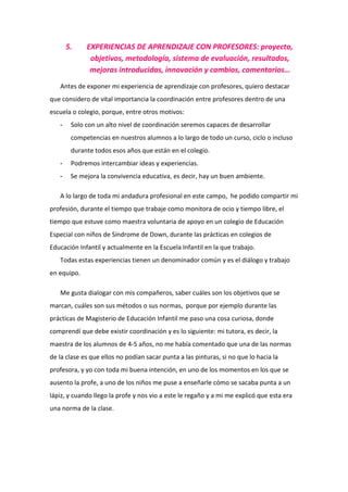 5.    EXPERIENCIAS DE APRENDIZAJE CON PROFESORES: proyecto,
              objetivos, metodología, sistema de evaluación, resultados,
              mejoras introducidas, innovación y cambios, comentarios…
   Antes de exponer mi experiencia de aprendizaje con profesores, quiero destacar
que considero de vital importancia la coordinación entre profesores dentro de una
escuela o colegio, porque, entre otros motivos:
   -    Solo con un alto nivel de coordinación seremos capaces de desarrollar
        competencias en nuestros alumnos a lo largo de todo un curso, ciclo o incluso
        durante todos esos años que están en el colegio.
   -    Podremos intercambiar ideas y experiencias.
   -    Se mejora la convivencia educativa, es decir, hay un buen ambiente.

   A lo largo de toda mi andadura profesional en este campo, he podido compartir mi
profesión, durante el tiempo que trabaje como monitora de ocio y tiempo libre, el
tiempo que estuve como maestra voluntaria de apoyo en un colegio de Educación
Especial con niños de Síndrome de Down, durante las prácticas en colegios de
Educación Infantil y actualmente en la Escuela Infantil en la que trabajo.
   Todas estas experiencias tienen un denominador común y es el diálogo y trabajo
en equipo.

   Me gusta dialogar con mis compañeros, saber cuáles son los objetivos que se
marcan, cuáles son sus métodos o sus normas, porque por ejemplo durante las
prácticas de Magisterio de Educación Infantil me paso una cosa curiosa, donde
comprendí que debe existir coordinación y es lo siguiente: mi tutora, es decir, la
maestra de los alumnos de 4-5 años, no me había comentado que una de las normas
de la clase es que ellos no podían sacar punta a las pinturas, si no que lo hacia la
profesora, y yo con toda mi buena intención, en uno de los momentos en los que se
ausento la profe, a uno de los niños me puse a enseñarle cómo se sacaba punta a un
lápiz, y cuando llego la profe y nos vio a este le regaño y a mi me explicó que esta era
una norma de la clase.
 