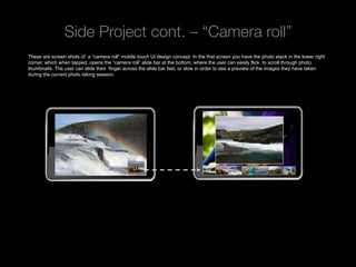 Side Project cont. – “Camera roll”
These are screen shots of a “camera roll” mobile touch UI design concept. In the first screen you have the photo stack in the lower right
corner, which when tapped, opens the “camera roll” slide bar at the bottom, where the user can easily flick to scroll through photo
thumbnails. The user can slide their finger across the slide bar fast, or slow in order to see a preview of the images they have taken
during the current photo taking session.




 Rev PA1                                               2009-09-22      10
 
