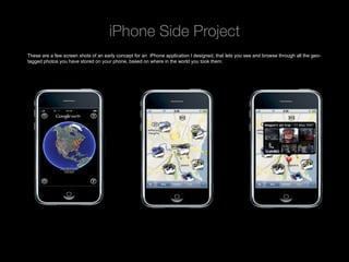 iPhone Side Project
These are a few screen shots of an early concept for an iPhone application I designed, that lets you see and browse through all the geo-
tagged photos you have stored on your phone, based on where in the world you took them.




 Rev PA1                                              2009-09-22      11
 