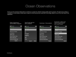 Ocean Observations
 During my time at Ocean Observations I worked on a project for a Boston based mobile search company. The task was to design a
 concept for a multi faceted mobile search engine for entry level phones using WAP technology. Below is one of the main flows of the
 application.




                                                                                                     Scroll down + select Local
      Option of searching in         Type Pi (with help from                                         search to search around
                                                                     Scroll down + Pizza selected
      several different categories   word completion)                                                your current location




Continued…

Rev PA1                                              2009-09-22    12
 