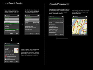 Local Search Results:
                                                                 Search Preferences:

                                                                                      	
  

 Local Search selected and             Scroll right Local Search to
                                                                                   Change search result criteria by sorting
                                                                                   by distance or name or easily changing
 search results returned with           get more options and ways                                                             View search result on the map by
                                                                                   the location, to get the same search       selecting “Map” and zoom in to
 links to sponsors at the top.          to breakdown the search.
                                                                                   results for another location.              get a closer look.




                                 Select a search result and receive
                                 detailed info. about that item,
                                 including links to reviews, website,
                                 the ability to send the location to a
                                 friend, call and/or get directions.




        Rev PA1                                                      2009-09-22   13
 