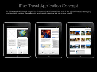 iPad Travel Application Concept 
This is an iPad application concept I designed for a travel company. The assignment was to create an iPad application that was extremely easy
to use, streamlined and helped travelers looking for accommodation, restaurants, local sites etc. while traveling.




    Rev PA1                                              2009-09-22     2
 
