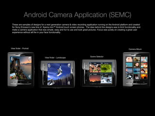 Android Camera Application (SEMC)
 These are samples of designs for a next generation camera & video recording application running on the Android platform and created
 for Sony Ericsson’s new line of Xperia mini™ Android touch screen phones. The idea behind the designs was to limit functionality and
 make a camera application that was simple, easy and fun to use and took great pictures. Focus was purely on creating a great user
 experience without all the in your face functionality.




View finder - Portrait                                                                                                   Camera Album


                                                                                 Scene Selector
                                  View finder - Landscape




   Rev PA1                                             2009-09-22     4
 