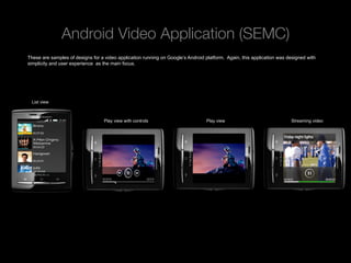 Android Video Application (SEMC)
These are samples of designs for a video application running on Google’s Android platform. Again, this application was designed with
simplicity and user experience as the main focus.




 List view



                                   Play view with controls                       Play view                              Streaming video




 Rev PA1                                                 2009-09-22   6
 