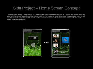 Side Project – Home Screen Concept
These are screen shots of a design concept for a mobile touch UI Home Screen application. This is a concept were the user would long
press on the screen and application shortcuts would sneak in from the sides of the screen as panels, to give a preview of where the user
would be taken if they selected one of the panels, or what is currently happening in that application i.e., artist and album currently
playing in the music application.




 Rev PA1                                              2009-09-22      7
 