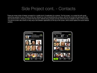 Side Project cont. - Contacts
These are screen shots of design concepts for a mobile touch UI application for contacts. The first screen is a contact list with social
networking updates for your contacts at the top, followed by most contacted/favorite contacts, with the full contact list starting after that.
The second screen is showing a contact that has been selected (long pressed) and the actions that are available to take on that contact.
The second screen also shows an easy way to tab between applications at the top of the screen, which would replace the social network
updates.




 Rev PA1                                                 2009-09-22      8
 