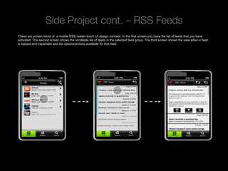 Side Project cont. – RSS Feeds
These are screen shots of a mobile RSS reader touch UI design concept. In the first screen you have the list of feeds that you have
activated. The second screen shows the scrollable list of feeds in the selected feed group. The third screen shows the view when a feed
is tapped and expanded and the options/actions available for that feed.




 Rev PA1                                              2009-09-22      9
 