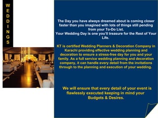 The Day you have always dreamed about is coming closer faster than you imagined with lots of things still pending from your To-Do List. Your Wedding Day is one you’ll treasure for the Rest of Your Life.    KT is certified Wedding Planners & Decoration Company in Karachi providing effective wedding planning and decoration to ensure a stress-free day for you and your family. As a full service wedding planning and decoration company, it can handle every detail from the invitations through to the planning and execution of your wedding.      We will ensure that every detail of your event is flawlessly executed keeping in mind your  Budgets & Desires. W E D D I N G S 