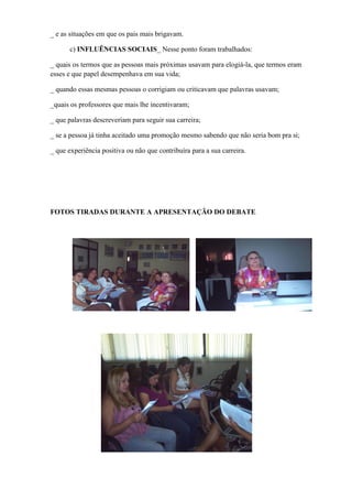 _ e as situações em que os pais mais brigavam.

      c) INFLUÊNCIAS SOCIAIS_ Nesse ponto foram trabalhados:

_ quais os termos que as pessoas mais próximas usavam para elogiá-la, que termos eram
esses e que papel desempenhava em sua vida;

_ quando essas mesmas pessoas o corrigiam ou criticavam que palavras usavam;

_quais os professores que mais lhe incentivaram;

_ que palavras descreveriam para seguir sua carreira;

_ se a pessoa já tinha aceitado uma promoção mesmo sabendo que não seria bom pra si;

_ que experiência positiva ou não que contribuíra para a sua carreira.




FOTOS TIRADAS DURANTE A APRESENTAÇÃO DO DEBATE
 