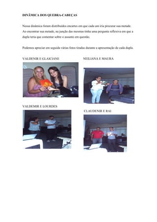 DINÂMICA DOS QUEBRA-CABEÇAS


Nessa dinâmica foram distribuídos encartes em que cada um iria procurar sua metade.
Ao encontrar sua metade, na junção das mesmas tinha uma pergunta reflexiva em que a
dupla teria que comentar sobre o assunto em questão.


Podemos apreciar em seguida várias fotos tiradas durante a apresentação de cada dupla.


VALDENIR E GLAICIANE                           NEILIANA E MAURA




VALDEMIR E LOURDES
                                               CLAUDENIR E RAI
 