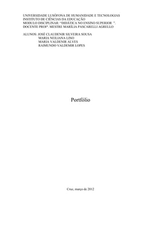 UNIVERSIDADE LUSÓFONA DE HUMANIDADE E TECNOLOGIAS
INSTITUTO DE CIÊNCIAS DA EDUCAÇÃO
MODULO DISCIPLINAR: “DIDÁTICA NO ENSINO SUPERIOR ”.
DOCENTE PROFª. MESTRE MARÍLIA PASCARELLI AGRELLO

ALUNOS: JOSÉ CLAUDENIR SILVEIRA SOUSA
        MARIA NEILIANA LINO
        MARIA VALDENIR ALVES
        RAIMUNDO VALDEMIR LOPES




                         Portfólio




                       Cruz, março de 2012
 