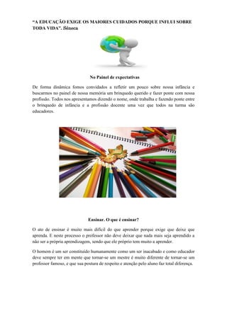 “A EDUCAÇÃO EXIGE OS MAIORES CUIDADOS PORQUE INFLUI SOBRE
TODA VIDA”. Séneca




                               No Painel de expectativas

De forma dinâmica fomos convidados a refletir um pouco sobre nossa infância e
buscarmos no painel de nossa memória um brinquedo querido e fazer ponte com nossa
profissão. Todos nos apresentamos dizendo o nome, onde trabalha e fazendo ponte entre
o brinquedo de infância e a profissão docente uma vez que todos na turma são
educadores.




                              Ensinar. O que é ensinar?

O ato de ensinar é muito mais difícil do que aprender porque exige que deixe que
aprenda. E neste processo o professor não deve deixar que nada mais seja aprendido a
não ser a própria aprendizagem, sendo que ele próprio tem muito a aprender.

O homem é um ser constituído humanamente como um ser inacabado e como educador
deve sempre ter em mente que tornar-se um mestre é muito diferente de tornar-se um
professor famoso, e que sua postura de respeito e atenção pelo aluno faz total diferença.
 