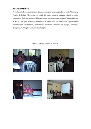 ENCERRAMENTO
A professora fez o encerramento da disciplina com uma adaptação do texto “Gaiolas e
Asas”, de Ruben Alves, que por sinal foi muito bonito e bastante reflexivo; como
também ao final apresentou o vídeo, com uma mensagem motivacional” Sapateado”, de
J Rocha, no qual podemos compará-lo a nossa vida de educadores, aprendizado,
determinação, criatividade, persistência, sincronia, trabalho em equipe, liderança,
disciplina, motivação, harmonia e superação.




                        VALEU, PROFESSORA MARISA...
 