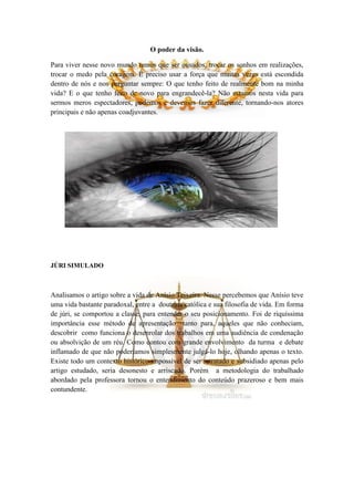 O poder da visão.

Para viver nesse novo mundo temos que ser ousados, trocar os sonhos em realizações,
trocar o medo pela coragem. É preciso usar a força que muitas vezes está escondida
dentro de nós e nos perguntar sempre: O que tenho feito de realmente bom na minha
vida? E o que tenho feito de novo para engrandecê-la? Não estamos nesta vida para
sermos meros espectadores, podemos e devemos fazer diferente, tornando-nos atores
principais e não apenas coadjuvantes.




JÚRI SIMULADO



Analisamos o artigo sobre a vida d e Anísio Teixeira. Nesse percebemos que Anísio teve
uma vida bastante paradoxal, entre a doutrina católica e sua filosofia de vida. Em forma
de júri, se comportou a classe, para entender o seu posicionamento. Foi de riquíssima
importância esse método de apresentação tanto para, aqueles que não conheciam,
descobrir como funciona o desenrolar dos trabalhos em uma audiência de condenação
ou absolvição de um réu. Como contou com grande envolvimento da turma e debate
inflamado de que não poderíamos simplesmente julgá-lo hoje, olhando apenas o texto.
Existe todo um contexto histórico impossível de ser retratado e subsidiado apenas pelo
artigo estudado, seria desonesto e arriscado. Porém a metodologia do trabalhado
abordado pela professora tornou o entendimento do conteúdo prazeroso e bem mais
contundente.
 