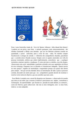 QUEM MEXEU NO MEU QUEIJO




Esta é uma historinha tirada do livro de Spence Johnson ( Who Moved My Cheese?,
) poderia ser um peixe, uma fruta e animais quaisquer, mais interessantemente são
ratinhos ilustrando a fábula com duendes que em um labirinto acharam comida em
quantidade, a priori suficiente, para o resto de suas vidas, Os ratinhos sempre
fiscalizavam o estoque de comida e diferente dos companheiros duendes, percebiam
que a comida estava ficando escassa. Sempre com os sapatos amarrados em volta do
pescoço mostrando, embora que ainda implicitamente, consciência que a qualquer
momentos estariam sujeitos a mudanças. E como previam os ratinhos, esse dia chegou.
Absorveram com certa naturalidade e partiram correndo com seus sapatinhos em busca
de novo alimento. Enquanto isso os duendes se lamentavam indagado, “Quem mexeu
no meu queijo?” regados de insatisfação e angustiados porque seu queijo não durara
para sempre. Até que um dos duendes deixa as lamentações de lado e passa a procurar
comida, deixando um rastro para que seu companheiro quando desistir de reclamar e
resolver correr atrás do objetivo, que seu caminho seja mais curto.

 Essa fábula é contada com a moral de despertas nos humanos a observação do mundo
que estar ao seu redor, que o mesmo é mutável e precisamos nos adapta , comodismo e
reclamações de oportunidades que ficaram no passado de nada adianta, ao contrario ,
como diz Darwin, quem sobreviverá não são os mais inteligente, nem os mais forte,
todavia os mais adaptado.
 
