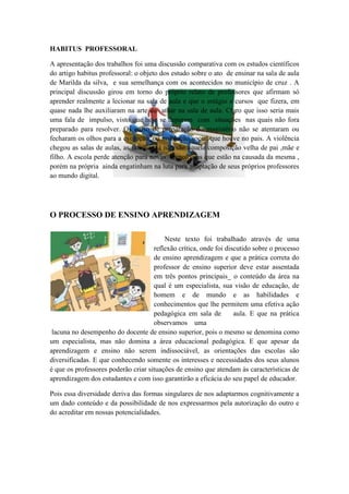HABITUS PROFESSORAL

A apresentação dos trabalhos foi uma discussão comparativa com os estudos científicos
do artigo habitus professoral: o objeto dos estudo sobre o ato de ensinar na sala de aula
de Marilda da silva, e sua semelhança com os acontecidos no município de cruz . A
principal discussão girou em torno do próprio relato de professores que afirmam só
aprender realmente a lecionar na sala de aula e que o estágio e cursos que fizera, em
quase nada lhe auxiliaram na arte de atuar na sala de aula. Claro que isso seria mais
uma fala de impulso, visto que hoje se deparam com situações nas quais não fora
preparado para resolver. Os curso de preparação do magistério não se atentaram ou
fecharam os olhos para a evolução, ou involução social que houve no pais. A violência
chegou as salas de aulas, as famílias já não são aquela composição velha de pai ,mãe e
filho. A escola perde atenção para novas tecnologias que estão na causada da mesma ,
porém na própria ainda engatinham na luta para adaptação de seus próprios professores
ao mundo digital.




O PROCESSO DE ENSINO APRENDIZAGEM

                                  N      Neste texto foi trabalhado através de uma
                                     reflexão crítica, onde foi discutido sobre o processo
                                     de ensino aprendizagem e que a prática correta do
                                     professor de ensino superior deve estar assentada
                                     em três pontos principais_ o conteúdo da área na
                                     qual é um especialista, sua visão de educação, de
                                     homem e de mundo e as habilidades e
                                     conhecimentos que lhe permitem uma efetiva ação
                                     pedagógica em sala de         aula. E que na prática
                                     observamos uma
 lacuna no desempenho do docente de ensino superior, pois o mesmo se denomina como
um especialista, mas não domina a área educacional pedagógica. E que apesar da
aprendizagem e ensino não serem indissociável, as orientações das escolas são
diversificadas. E que conhecendo somente os interesses e necessidades dos seus alunos
é que os professores poderão criar situações de ensino que atendam às características de
aprendizagem dos estudantes e com isso garantirão a eficácia do seu papel de educador.

Pois essa diversidade deriva das formas singulares de nos adaptarmos cognitivamente a
um dado conteúdo e da possibilidade de nos expressarmos pela autorização do outro e
do acreditar em nossas potencialidades.
 