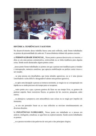 DINÂMICA: TENDÊNCIAS E TALENTOS

No desenvolvimento desse trabalho houve uma auto reflexão, onde foram trabalhados
os pontos da personalidade de cada um. E nessa dinâmica tinham três pontos cruciais:

a) PERSONALIDADE ESSENCIAL_ Nesse ponto a pessoa descreveria a si mesmo, e
diria se era uma pessoa comunicativa, extrovertida ou se tinha tendência para alguma
coisa. Sendo assim destacados alguns pontos como:

_nesse ponto foram trabalhados os pontos em que a pessoa tem tendência para a timidez
e introspecção, natureza cautelosa, que aprecia estabilização ou prefere correr riscos e
ser ousado;

_ se uma pessoa era desafiadora, que toma atitudes agressivas, ou se é uma pessoa
conciliadora e acha difícil e desagradável adotar uma postura agressiva;

_ se após uma decepção a pessoa se tornava resistente, se reagia ou se a recuperação era
rápida ou se ainda precisava de tempo para se recuperar;

_ outro ponto era o que a pessoa gostava de fazer no seu tempo livre, se gostava de
praticar esporte, fazer exercícios físicos, se gostava de ler, escrever, pesquisar, entre
outros;

_ se planejava e preparava com antecedência suas coisas ou se reagia por impulso do
momento;

_ se era um pensador linear ou se suas reflexões se moviam simultaneamente em
diversas direções.

b) INFLUÊNCIAS FAMILIARES_ Nesse ponto era trabalhado se a pessoa era
amável, inteligente, estudiosa; se agia bem ou explosivamente. Sendo assim trabalhados
os pontos:

_ se a pessoa recordava das palavras de seus pais e dos principais elogios;
 