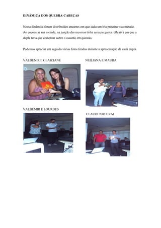 DINÂMICA DOS QUEBRA-CABEÇAS


Nessa dinâmica foram distribuídos encartes em que cada um iria procurar sua metade.
Ao encontrar sua metade, na junção das mesmas tinha uma pergunta reflexiva em que a
dupla teria que comentar sobre o assunto em questão.


Podemos apreciar em seguida várias fotos tiradas durante a apresentação de cada dupla.


VALDENIR E GLAICIANE                           NEILIANA E MAURA




VALDEMIR E LOURDES
                                               CLAUDENIR E RAI
 