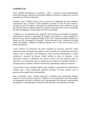 INTRODUÇÃO

Neste trabalho abordaremos as temáticas sobre o processo ensino aprendizagem
ministrado durante a docência na disciplina Didática do Ensino do Superior no curso de
mestrado em ciências da educação.

Percebe-se que a Didática passou por um processo de adaptação até que estudiosos
convenceram que a mesma é uma ferramenta essencial em sala de aula, devido a
evolução no que diz respeito à percepção de conhecimentos, assim certifica-se de que
ela não pode faltar em hipótese alguma na prática educacional, bem como na utilização
dos meios pedagógicos, em pesquisas e por fim na avaliação.

A didática em sua amplitude deve ajudar de forma precisa na formação do educador,
viabilizando ao mesmo a capacidade de formular seus objetivos a serem atingidos no
decorrer de sua carreira. Segundo (Candau 1999, p.26) “O papel da didática destina-se a
atingir um fim a formação do educador”. Assim percebe-se que o educador não pode
deixar de trabalhar a didática em hipótese alguma, uma vez que ela faz parte da sua
prática profissional.

 Nesse contexto os professores são parte integrante do processo educativo, sendo
importantes para a formação das gerações e para os padrões de sociedade que buscamos.
Libâneo situa a educação como fenômeno social universal determinando o caráter
existencial e essencial da mesma. Estuda também os tipos de educação, a não
intencional, refere-se a influências do contexto social e do meio ambiente sobre os
indivíduos. Já a intencional refere-se àquelas que têm objetivos e intenções definidos. A
educação pode ser também, formal ou não-formal, dependendo sempre dos objetivos.

Assim afirma-se que o principal objetivo deste trabalho é a aquisição de conhecimentos
voltados para o ramo educacional, podendo contribuir de forma sensível com os
parceiros deste grande bem da humanidade.

Para a realização desse trabalho utilizamos o portfólio, uma metodologia bastante
usada nos cursos de Ensino superior. O objetivo é o de compreender como estes podem
ser empregados de modo a contribuir com a aprendizagem dos discentes, oportunizando
a regulação e a autorregulação constante de cada discente e da turma como um todo.
 