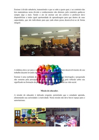 Ensinar é dividir sabedoria, transmitindo o que se sabe a quem quer, e ao contrário das
leis matemáticas nesta divisão o conhecimento não diminui, pelo contrário ganha-se
sempre algo a mais. Sendo o ato de ensinar um ato coletivo o professor deve
disponibilizar a todos igual oportunidade de aprendizagem para que dentro de suas
capacidades, que são individuais para que cada aluno possa desenvolver-se de forma
integral.




                                    E a didática?

A didática deve ser para o educador a mola mestra para o bom desenvolvimento do seu
trabalho docente levando em consideração toda sua trajetória.

Ensinar é uma realidade de natureza relacional, podendo ser interrogada e pesquisada
não somente pela percepção de atos visíveis, mas também pela reflexão sobre seu
significado na formação da personalidade e suas consequências na vida social.



                                Missão do educador.

A missão do educador é delicada exigente, permitindo que o estudante aprenda,
alimentando sua curiosidade e criatividade. Nesta missão não deve haver espaço para o
autoritarismo.
 