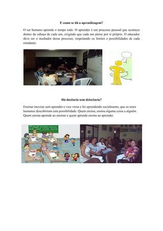 E como se dá a aprendizagem?

O ser humano aprende o tempo todo. O aprender é um processo pessoal que acontece
dentro da cabeça de cada um, exigindo que cada um pense por si próprio. O educador
deve ser o mediador desse processo, respeitando os limites e possibilidades de cada
estudante.




                            Há docência sem deiscência?

Ensinar inexiste sem aprender e vice versa e foi aprendendo socialmente, que os seres
humanos descobriram esta possibilidade. Quem ensina, ensina alguma coisa a alguém.
Quem ensina aprende ao ensinar e quem aprende ensina ao aprender.
 