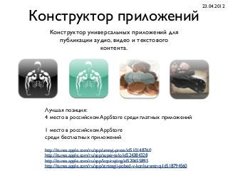 Конструктор приложений
Конструктор универсальных приложений для
публикации аудио, видео и текстового
контента.
http://itunes.apple.com/ru/app/umnyj-press/id510148760
http://itunes.apple.com/ru/app/super-telo/id524384328
http://itunes.apple.com/ru/app/kopirajting/id520655895
http://itunes.apple.com/ru/app/strategii-pobed-v-konkurentnoj/id518794560
Лучшая позиция:
4 место в российском AppStore среди платных приложений
1 место в российском AppStore
среди бесплатных приложений
23.04.2012
 