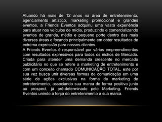 Atuando há mais de 12 anos na área de entretenimento,
agenciamento artístico, marketing promocional e grandes
eventos, a Friends Eventos adquiriu uma vasta experiência
para atuar nos veículos de mídia, produzindo e comercializando
eventos de grande, médio e pequeno porte dentro das mais
diversas áreas e focando principalmente em obter resultados de
extrema expressão para nossos clientes.
A Friends Eventos é responsável por vários empreendimentos
com resultados expressivos para todos os nichos de Mercado.
Criada para atender uma demanda crescente no mercado
publicitário no que se refere a marketing de entretenimento e
com um conceito chamado COMUNICAÇÃO TOTAL, este por
sua vez busca unir diversas formas de comunicação em uma
série de ações exclusivas na forma de marketing de
entretenimento, associando sua marca de forma positiva junto
ao prospect, já pré-determinado pelo Marketing. Friends
Eventos unindo a força do entretenimento a sua marca.
 