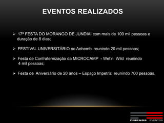 EVENTOS REALIZADOS


 17ª FESTA DO MORANGO DE JUNDIAI com mais de 100 mil pessoas e
  duração de 8 dias;

 FESTIVAL UNIVERSITÁRIO no Anhembi reunindo 20 mil pessoas;

 Festa de Confraternização da MICROCAMP - Wet’n Wild reunindo
  4 mil pessoas;

 Festa de Aniversário de 20 anos – Espaço Impetriz reunindo 700 pessoas.
 