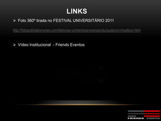 LINKS
 Foto 360º tirada no FESTIVAL UNIVERSITÁRIO 2011

http://fotografofabionunes.com/fabio/wp-content/panoramas/stu/gustavo/virtualtour.html


 Vídeo Institucional - Friends Eventos
 