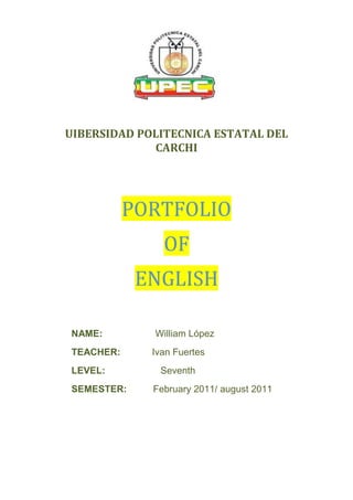 UIBERSIDAD POLITECNICA ESTATAL DEL
             CARCHI




           PORTFOLIO
               OF
            ENGLISH

NAME:        William López
TEACHER:     Ivan Fuertes
LEVEL:        Seventh
SEMESTER:    February 2011/ august 2011
 