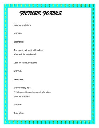 FUTURE FORMS
Used for predictions



Will Verb



Examples:



The concert will begin at 8 o'clock.

When will the train leave?



Used for scheduled events



Will Verb



Examples:



Will you marry me?

I'll help you with your homework after class

Used for promises



Will Verb



Examples:
 