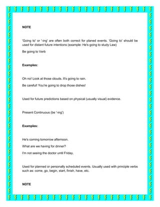 NOTE



'Going to' or '-ing' are often both correct for planed events. 'Going to' should be
used for distant future intentions (example: He's going to study Law)

Be going to Verb



Examples:



Oh no! Look at those clouds. It's going to rain.

Be careful! You're going to drop those dishes!



Used for future predictions based on physical (usually visual) evidence.



Present Continuous (be '-ing')



Examples:



He's coming tomorrow afternoon.

What are we having for dinner?

I'm not seeing the doctor until Friday.



Used for planned or personally scheduled events. Usually used with principle verbs
such as: come, go, begin, start, finish, have, etc.



NOTE
 
