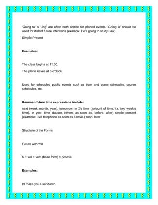 'Going to' or '-ing' are often both correct for planed events. 'Going to' should be
used for distant future intentions (example: He's going to study Law)

Simple Present



Examples:



The class begins at 11.30.

The plane leaves at 6 o'clock.



Used for scheduled public events such as train and plane schedules, course
schedules, etc.



Common future time expressions include:

next (week, month, year), tomorrow, in X's time (amount of time, i.e. two week's
time), in year, time clauses (when, as soon as, before, after) simple present
(example: I will telephone as soon as I arrive.) soon, later



Structure of the Forms



Future with Will



S + will + verb (base form) = positve



Examples:



I'll make you a sandwich.
 