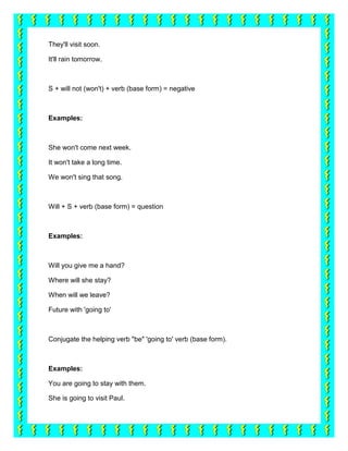 They'll visit soon.

It'll rain tomorrow.



S + will not (won't) + verb (base form) = negative



Examples:



She won't come next week.

It won't take a long time.

We won't sing that song.



Will + S + verb (base form) = question



Examples:



Will you give me a hand?

Where will she stay?

When will we leave?

Future with 'going to'



Conjugate the helping verb "be" 'going to' verb (base form).



Examples:

You are going to stay with them.

She is going to visit Paul.
 
