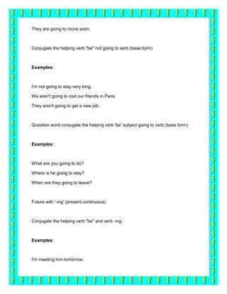 They are going to move soon.



Conjugate the helping verb "be" not going to verb (base form)



Examples:



I'm not going to stay very long.

We aren't going to visit our friends in Paris.

They aren't going to get a new job.



Question word conjugate the helping verb 'be' subject going to verb (base form)



Examples:



What are you going to do?

Where is he going to stay?

When are they going to leave?



Future with '-ing' (present continuous)



Conjugate the helping verb "be" and verb -ing.



Examples:



I'm meeting him tomorrow.
 