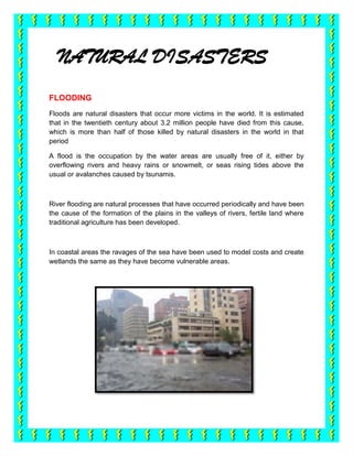 NATURAL DISASTERS
FLOODING
Floods are natural disasters that occur more victims in the world. It is estimated
that in the twentieth century about 3.2 million people have died from this cause,
which is more than half of those killed by natural disasters in the world in that
period

A flood is the occupation by the water areas are usually free of it, either by
overflowing rivers and heavy rains or snowmelt, or seas rising tides above the
usual or avalanches caused by tsunamis.



River flooding are natural processes that have occurred periodically and have been
the cause of the formation of the plains in the valleys of rivers, fertile land where
traditional agriculture has been developed.



In coastal areas the ravages of the sea have been used to model costs and create
wetlands the same as they have become vulnerable areas.
 