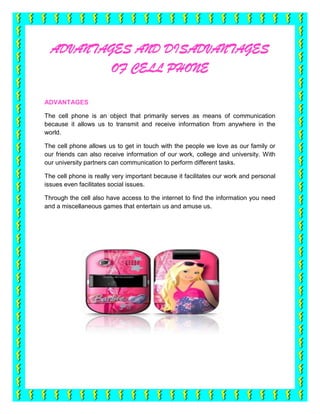 ADVANTAGES AND DISADVANTAGES
          OF CELL PHONE

ADVANTAGES

The cell phone is an object that primarily serves as means of communication
because it allows us to transmit and receive information from anywhere in the
world.

The cell phone allows us to get in touch with the people we love as our family or
our friends can also receive information of our work, college and university. With
our university partners can communication to perform different tasks.

The cell phone is really very important because it facilitates our work and personal
issues even facilitates social issues.

Through the cell also have access to the internet to find the information you need
and a miscellaneous games that entertain us and amuse us.
 
